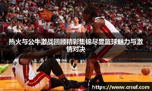 热火与公牛激战回顾精彩集锦尽显篮球魅力与激情对决