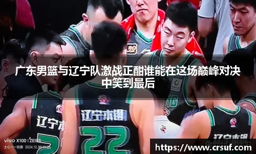 广东男篮与辽宁队激战正酣谁能在这场巅峰对决中笑到最后